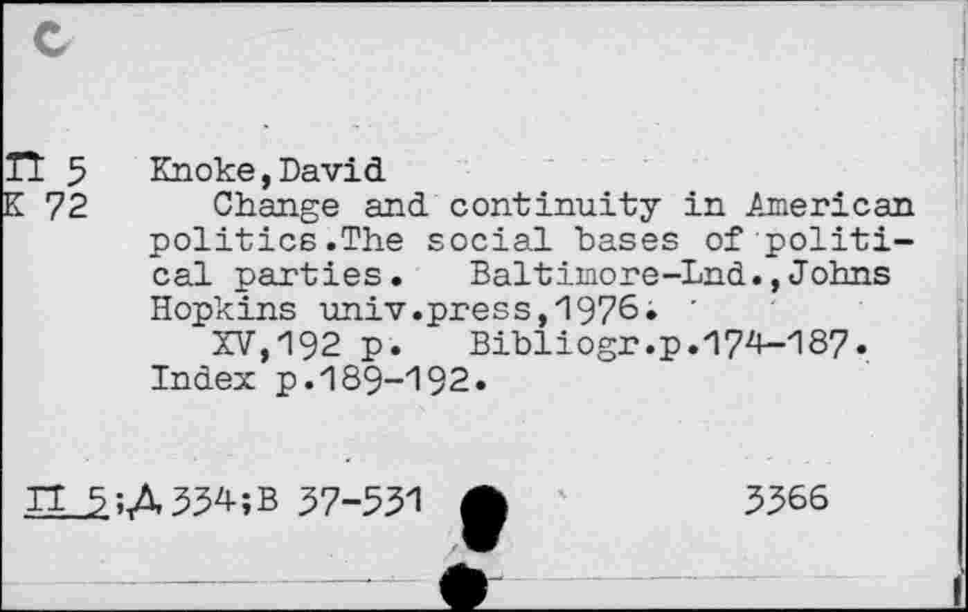 ﻿TT 5	Knoke,David
K 72 Change and continuity in American politics.The social bases of political parties. Baltimore-Lnd.,Johns Hopkins univ.press,1976. '
XV,192 p.	Bibliogr.p. 17^187.
Index p.189-192.
IT 5;A33^-;B 57-531
5366